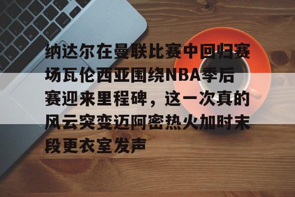 纳达尔在曼联比赛中回归赛场瓦伦西亚围绕NBA季后赛迎来里程碑，这一次真的风云突变迈阿密热火加时末段更衣室发声的简单介绍